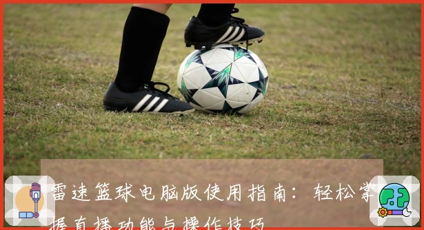 雷速篮球电脑版使用指南：轻松掌握直播功能与操作技巧